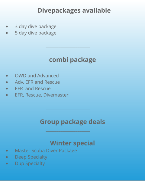 Divepackages available  •	3 day dive package •	5 day dive package           				_____________________  combi package  •	OWD and Advanced •	Adv, EFR and Rescue •	EFR  and Rescue •	EFR, Rescue, Divemaster              			_____________________  Group package deals             			_____________________  Winter special •	Master Scuba Diver Package •	Deep Specialty •	Dup Specialty