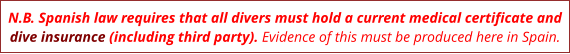 N.B. Spanish law requires that all divers must hold a current medical certificate and dive insurance (including third party). Evidence of this must be produced here in Spain.