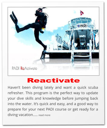 Reactivate Haven’t been diving lately and want a quick scuba refresher. This program is the perfect way to update your dive skills and knowledge before jumping back into the water. It’s quick and easy, and a good way to prepare for your next PADI course or get ready for a diving vacation….. read more