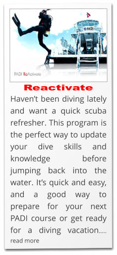 Reactivate Haven’t been diving lately and want a quick scuba refresher. This program is the perfect way to update your dive skills and knowledge before jumping back into the water. It’s quick and easy, and a good way to prepare for your next PADI course or get ready for a diving vacation….. read more
